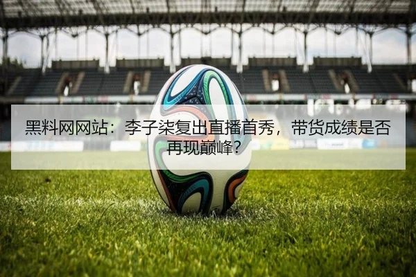 黑料网网站：李子柒复出直播首秀，带货成绩是否再现巅峰？